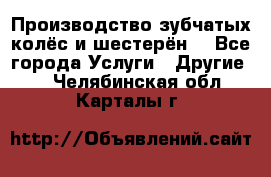 Производство зубчатых колёс и шестерён. - Все города Услуги » Другие   . Челябинская обл.,Карталы г.